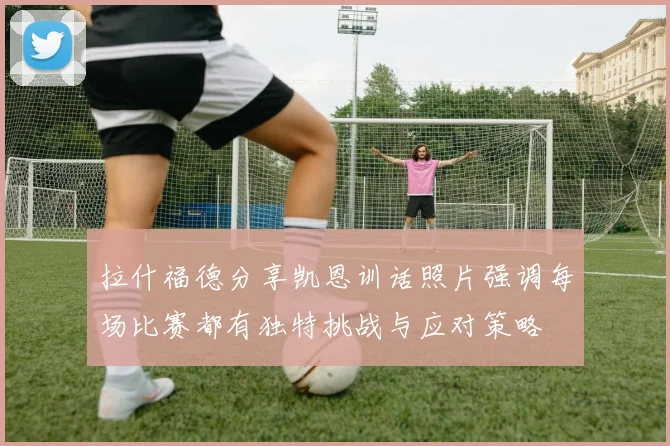 拉什福德分享凯恩训话照片强调每场比赛都有独特挑战与应对策略