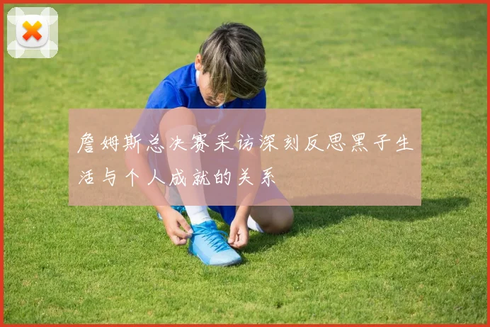 詹姆斯总决赛采访深刻反思黑子生活与个人成就的关系