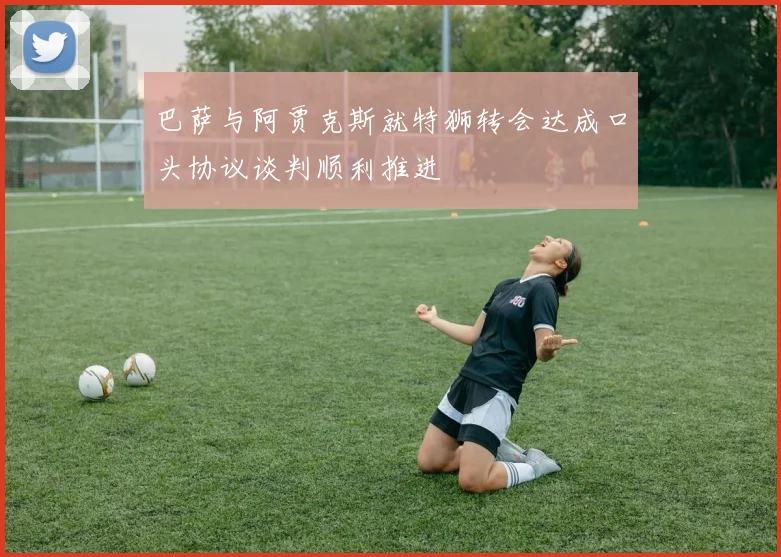 巴萨与阿贾克斯就特狮转会达成口头协议谈判顺利推进