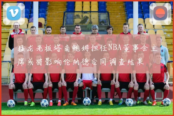 猛龙老板塔南鲍姆担任NBA董事会主席或将影响伦纳德合同调查结果