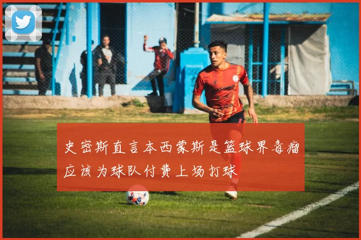 史密斯直言本西蒙斯是篮球界毒瘤应该为球队付费上场打球