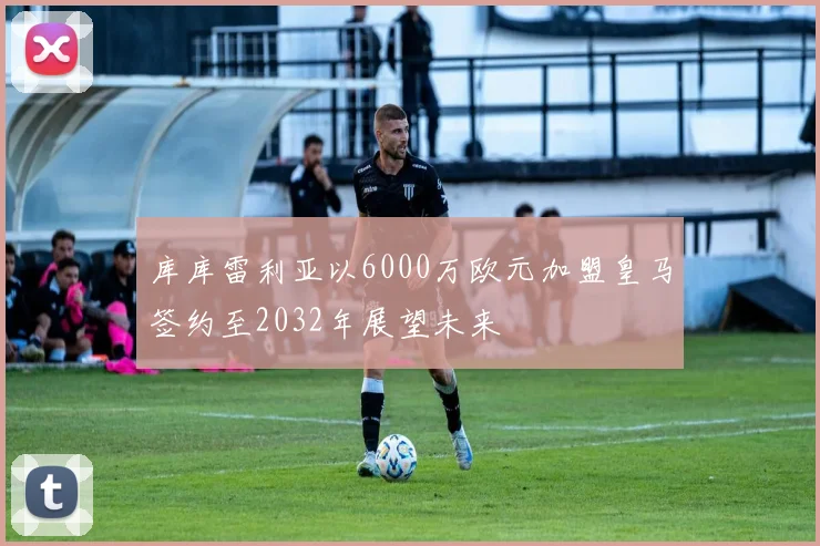 库库雷利亚以6000万欧元加盟皇马签约至2032年展望未来