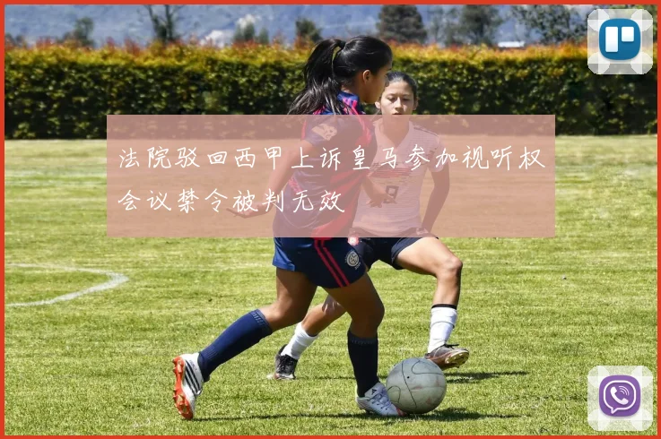法院驳回西甲上诉皇马参加视听权会议禁令被判无效