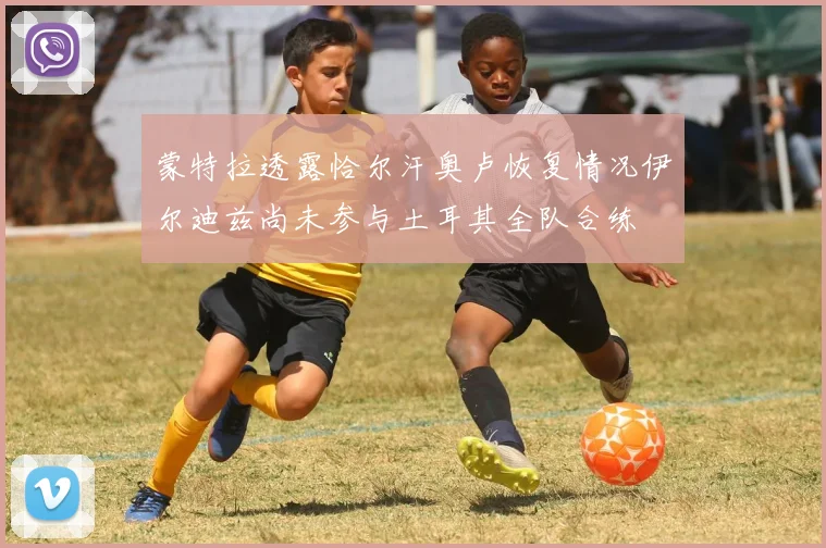 蒙特拉透露恰尔汗奥卢恢复情况伊尔迪兹尚未参与土耳其全队合练