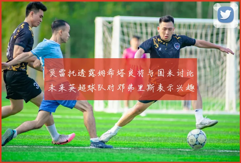 莫雷托透露姆希塔良将与国米讨论未来英超球队对邓弗里斯表示兴趣