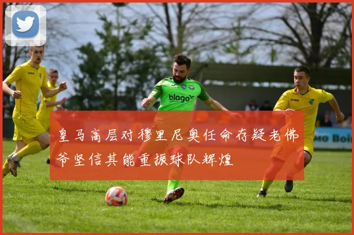 皇马高层对穆里尼奥任命存疑老佛爷坚信其能重振球队辉煌