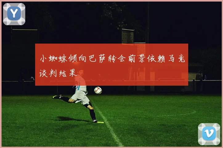 小蜘蛛倾向巴萨转会前景依赖马竞谈判结果