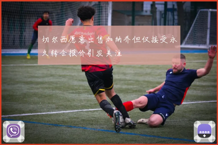切尔西愿意出售加纳乔但仅接受永久转会报价引发关注