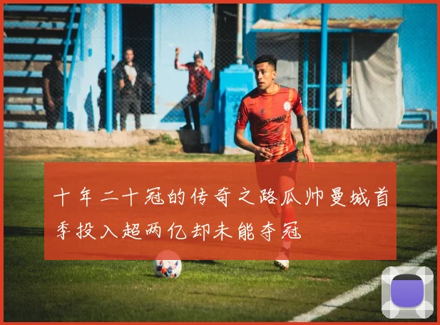 十年二十冠的传奇之路瓜帅曼城首季投入超两亿却未能夺冠